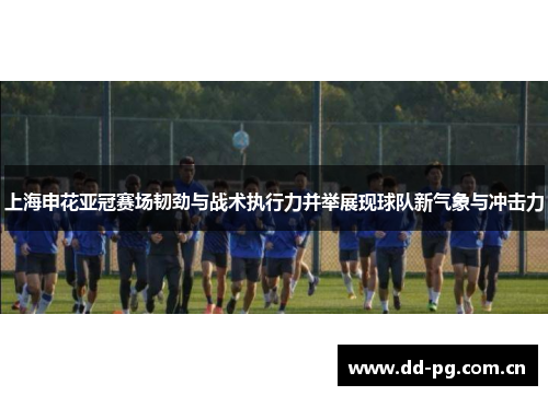 上海申花亚冠赛场韧劲与战术执行力并举展现球队新气象与冲击力