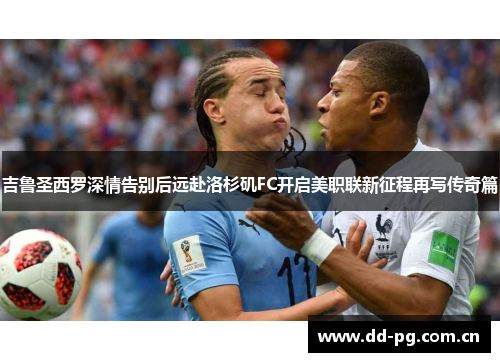 吉鲁圣西罗深情告别后远赴洛杉矶FC开启美职联新征程再写传奇篇
